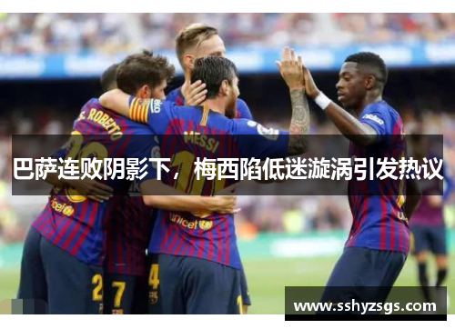 巴萨连败阴影下，梅西陷低迷漩涡引发热议